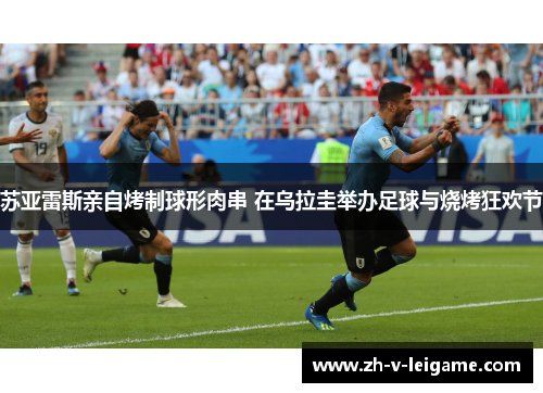 苏亚雷斯亲自烤制球形肉串 在乌拉圭举办足球与烧烤狂欢节