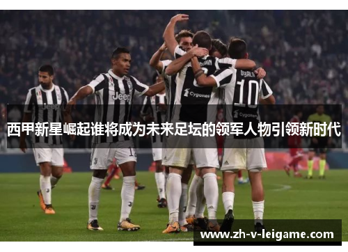 西甲新星崛起谁将成为未来足坛的领军人物引领新时代 西甲新星崛起谁将成为未来足坛的领军人物引领新时代