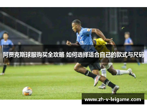 阿贾克斯球服购买全攻略 如何选择适合自己的款式与尺码