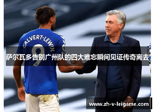 萨尔瓦多告别广州队的四大难忘瞬间见证传奇离去